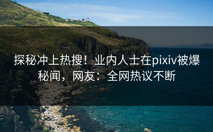 探秘冲上热搜！业内人士在pixiv被爆秘闻，网友：全网热议不断