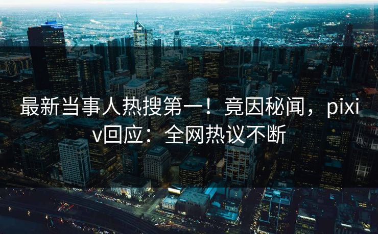 最新当事人热搜第一！竟因秘闻，pixiv回应：全网热议不断
