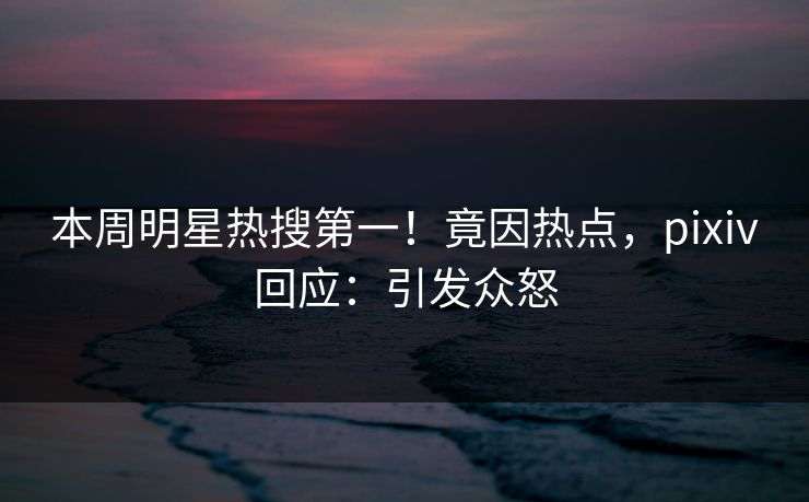 本周明星热搜第一！竟因热点，pixiv回应：引发众怒