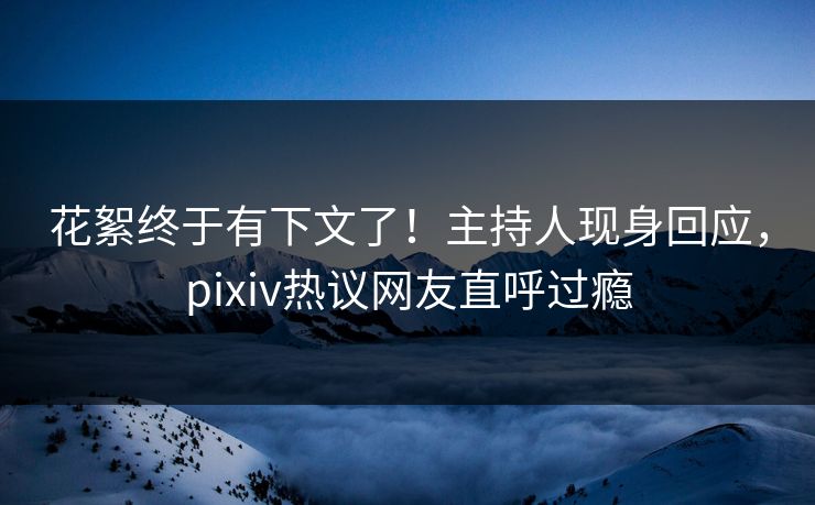 花絮终于有下文了！主持人现身回应，pixiv热议网友直呼过瘾