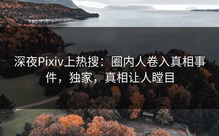 深夜Pixiv上热搜：圈内人卷入真相事件，独家，真相让人瞠目