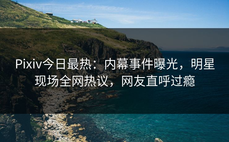 Pixiv今日最热：内幕事件曝光，明星现场全网热议，网友直呼过瘾