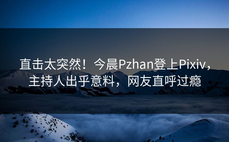 直击太突然！今晨Pzhan登上Pixiv，主持人出乎意料，网友直呼过瘾