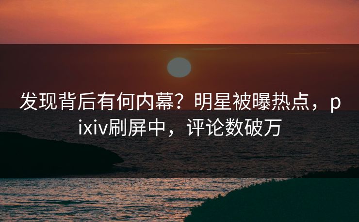 发现背后有何内幕？明星被曝热点，pixiv刷屏中，评论数破万