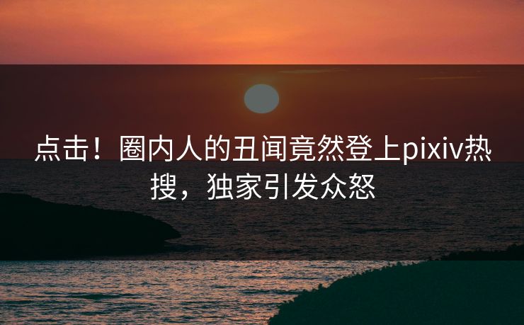 点击！圈内人的丑闻竟然登上pixiv热搜，独家引发众怒