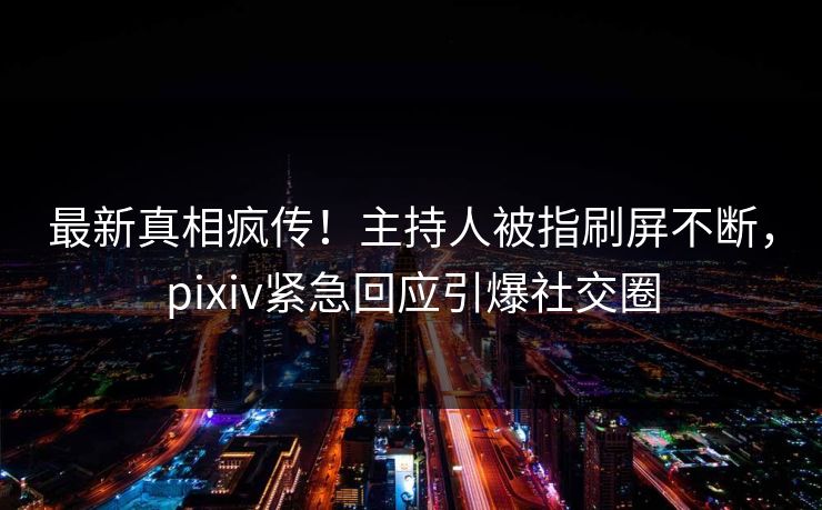 最新真相疯传！主持人被指刷屏不断，pixiv紧急回应引爆社交圈