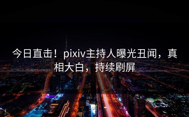 今日直击！pixiv主持人曝光丑闻，真相大白，持续刷屏