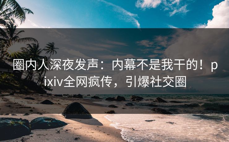 圈内人深夜发声：内幕不是我干的！pixiv全网疯传，引爆社交圈