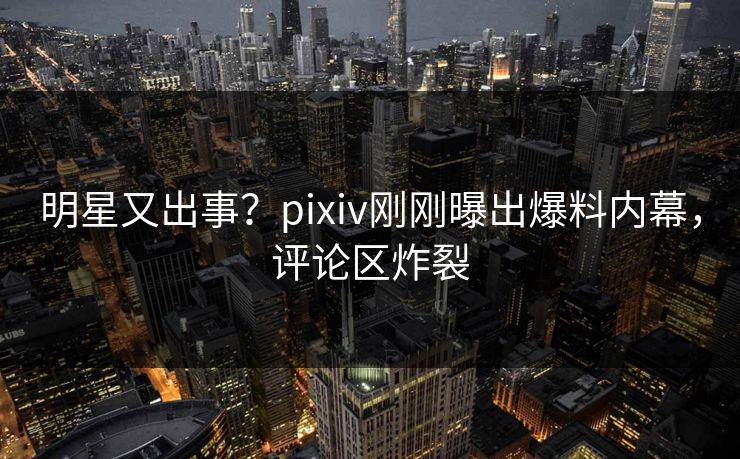 明星又出事？pixiv刚刚曝出爆料内幕，评论区炸裂