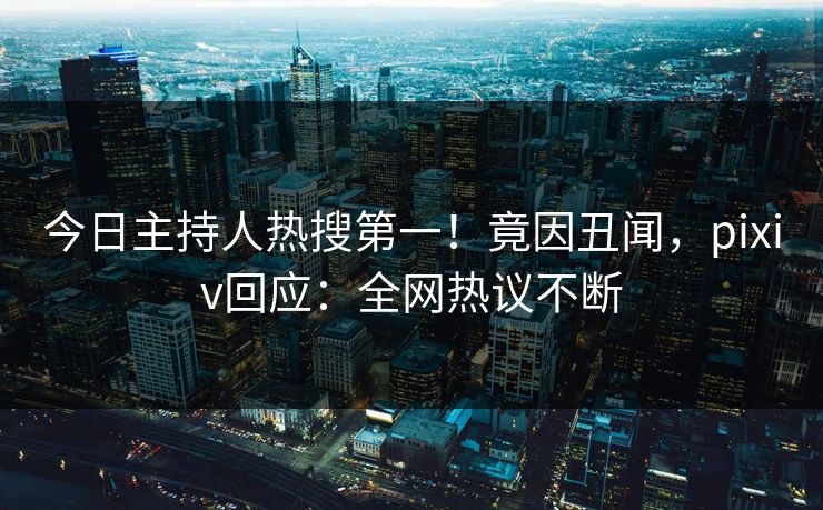 今日主持人热搜第一！竟因丑闻，pixiv回应：全网热议不断