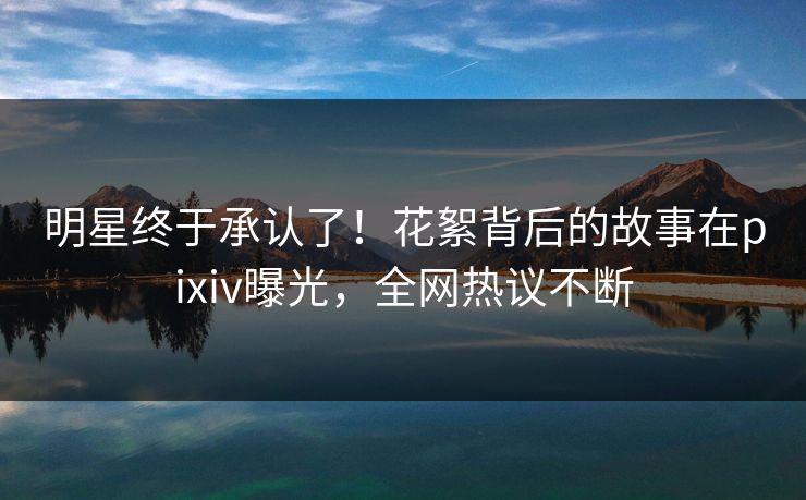 明星终于承认了！花絮背后的故事在pixiv曝光，全网热议不断