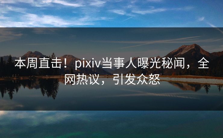 本周直击！pixiv当事人曝光秘闻，全网热议，引发众怒