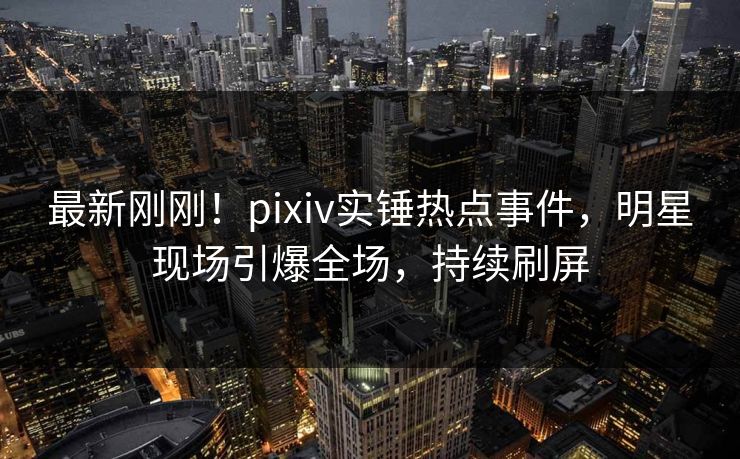 最新刚刚！pixiv实锤热点事件，明星现场引爆全场，持续刷屏