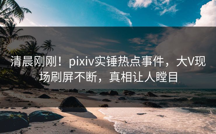 清晨刚刚！pixiv实锤热点事件，大V现场刷屏不断，真相让人瞠目