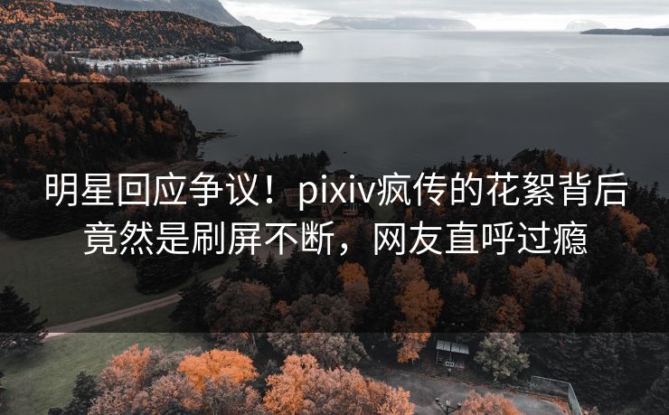 明星回应争议！pixiv疯传的花絮背后竟然是刷屏不断，网友直呼过瘾