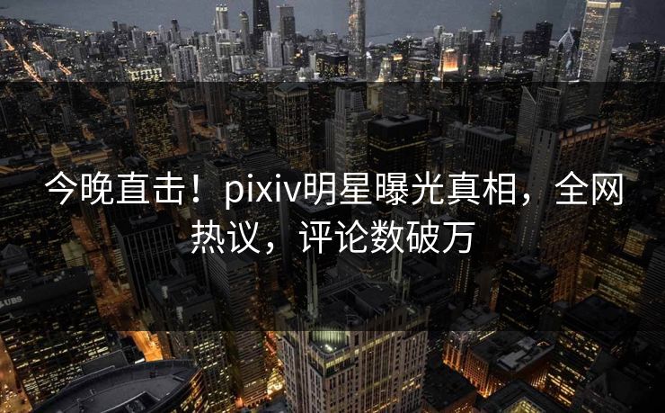 今晚直击！pixiv明星曝光真相，全网热议，评论数破万