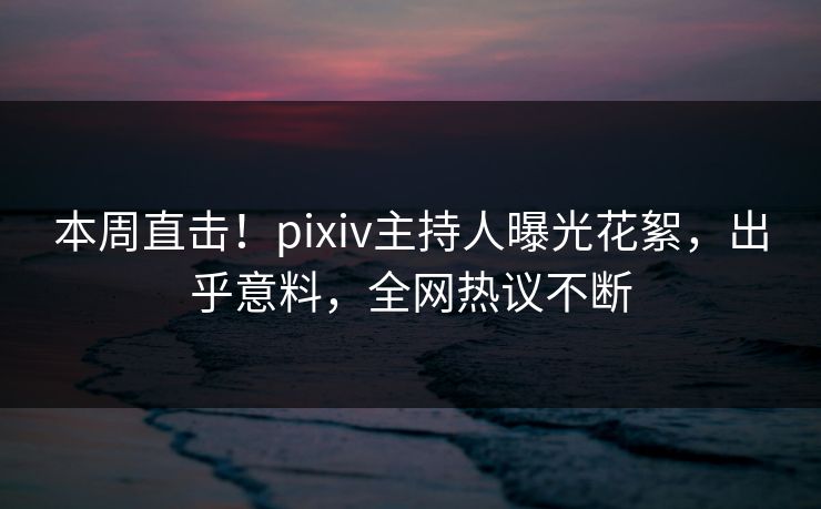 本周直击！pixiv主持人曝光花絮，出乎意料，全网热议不断
