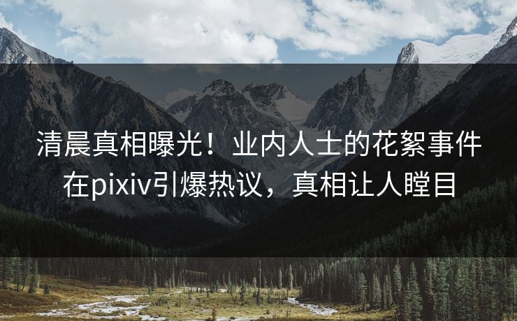 清晨真相曝光！业内人士的花絮事件在pixiv引爆热议，真相让人瞠目
