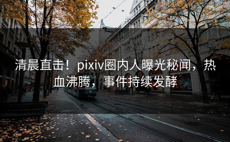 清晨直击！pixiv圈内人曝光秘闻，热血沸腾，事件持续发酵