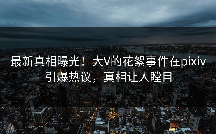 最新真相曝光！大V的花絮事件在pixiv引爆热议，真相让人瞠目