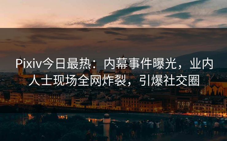 Pixiv今日最热：内幕事件曝光，业内人士现场全网炸裂，引爆社交圈