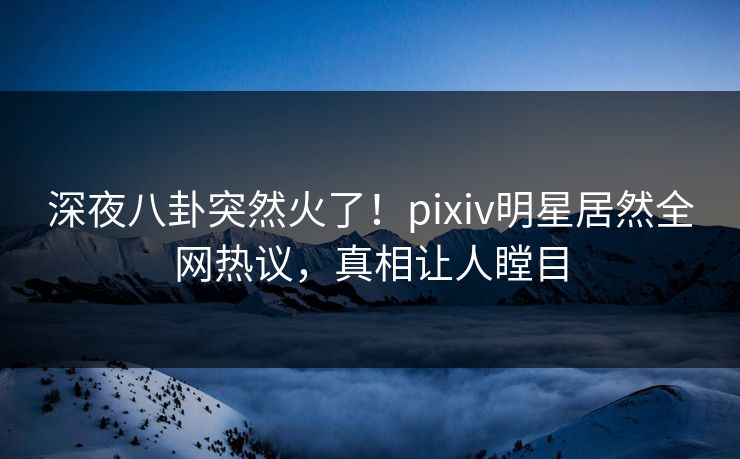 深夜八卦突然火了！pixiv明星居然全网热议，真相让人瞠目