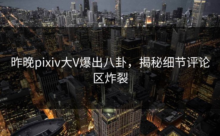 昨晚pixiv大V爆出八卦，揭秘细节评论区炸裂