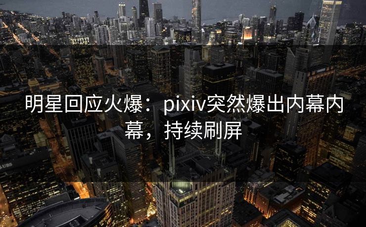 明星回应火爆：pixiv突然爆出内幕内幕，持续刷屏