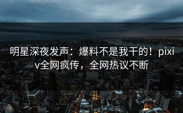 明星深夜发声：爆料不是我干的！pixiv全网疯传，全网热议不断