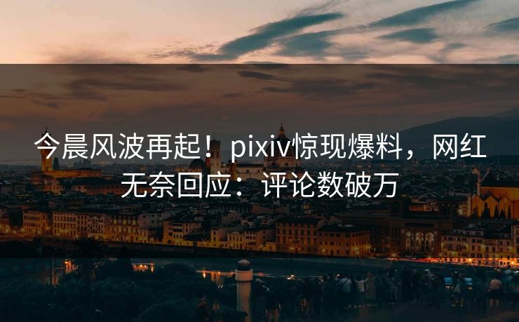 今晨风波再起！pixiv惊现爆料，网红无奈回应：评论数破万