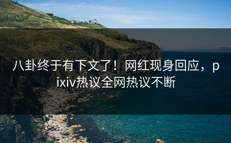 八卦终于有下文了！网红现身回应，pixiv热议全网热议不断