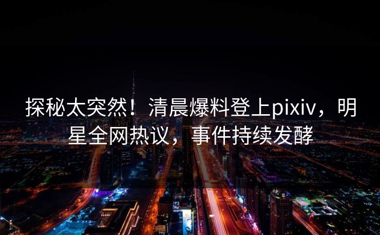 探秘太突然！清晨爆料登上pixiv，明星全网热议，事件持续发酵