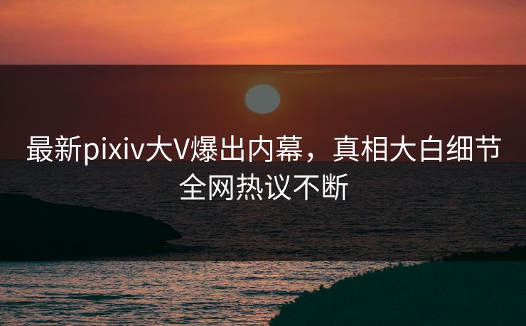 最新pixiv大V爆出内幕，真相大白细节全网热议不断
