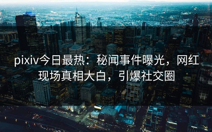 pixiv今日最热：秘闻事件曝光，网红现场真相大白，引爆社交圈