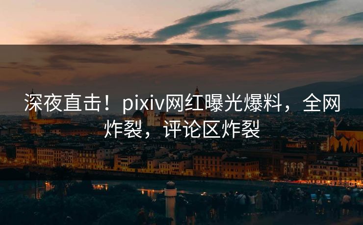 深夜直击！pixiv网红曝光爆料，全网炸裂，评论区炸裂