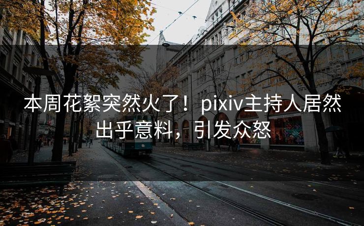 本周花絮突然火了！pixiv主持人居然出乎意料，引发众怒