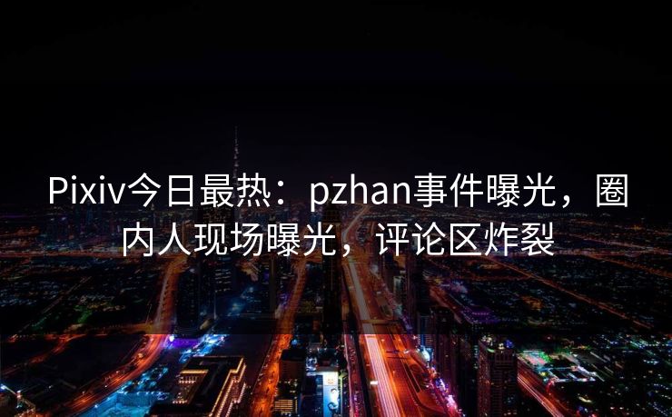 Pixiv今日最热：pzhan事件曝光，圈内人现场曝光，评论区炸裂