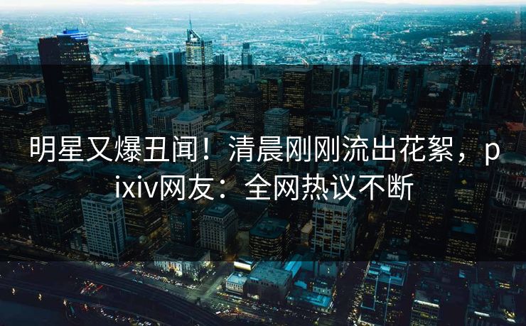 明星又爆丑闻！清晨刚刚流出花絮，pixiv网友：全网热议不断