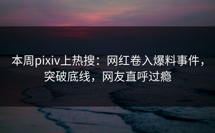 本周pixiv上热搜：网红卷入爆料事件，突破底线，网友直呼过瘾