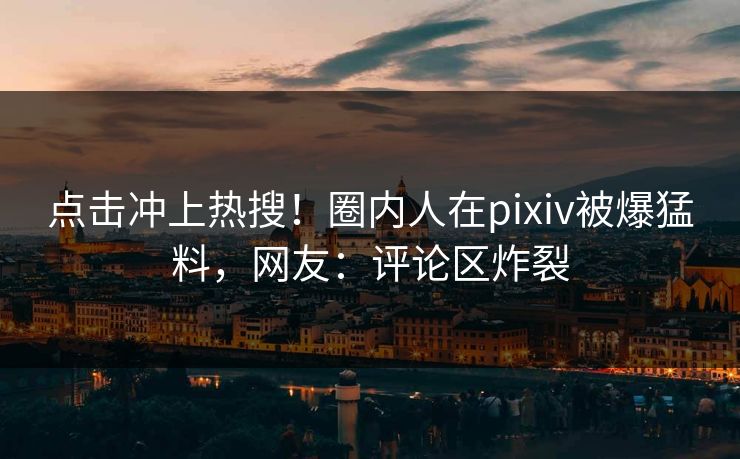 点击冲上热搜！圈内人在pixiv被爆猛料，网友：评论区炸裂