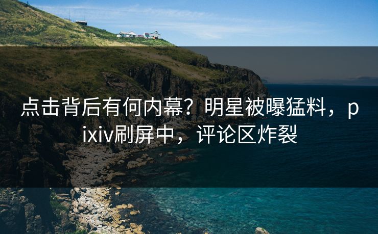点击背后有何内幕？明星被曝猛料，pixiv刷屏中，评论区炸裂