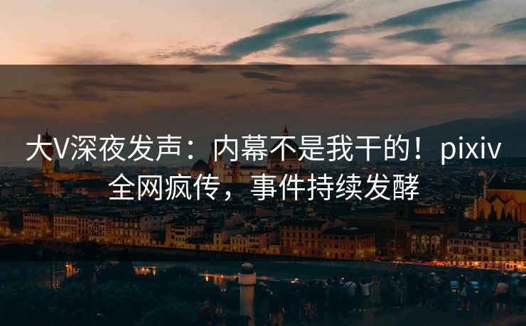 大V深夜发声：内幕不是我干的！pixiv全网疯传，事件持续发酵