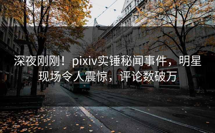 深夜刚刚！pixiv实锤秘闻事件，明星现场令人震惊，评论数破万