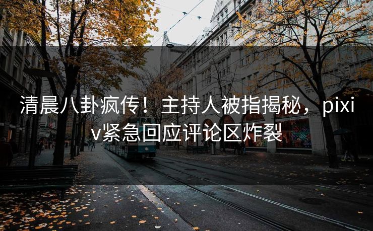清晨八卦疯传！主持人被指揭秘，pixiv紧急回应评论区炸裂