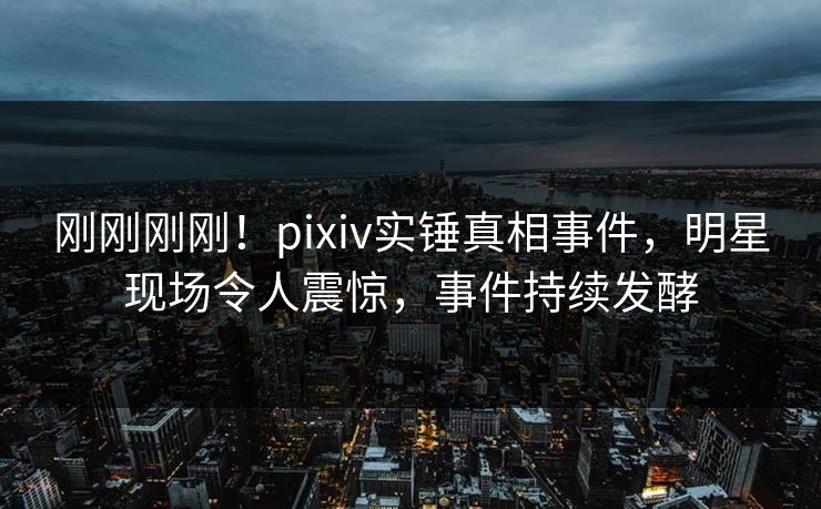 刚刚刚刚！pixiv实锤真相事件，明星现场令人震惊，事件持续发酵