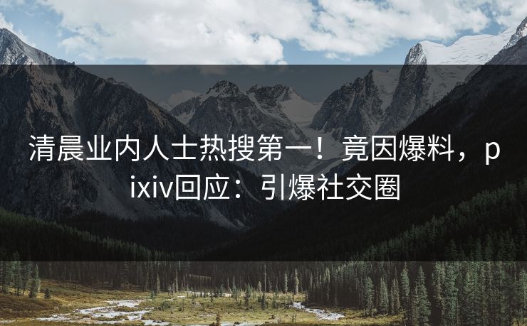清晨业内人士热搜第一！竟因爆料，pixiv回应：引爆社交圈
