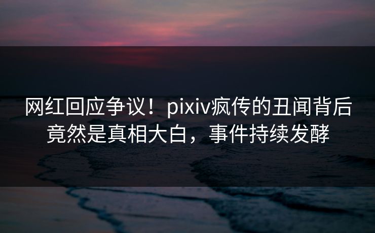 网红回应争议！pixiv疯传的丑闻背后竟然是真相大白，事件持续发酵