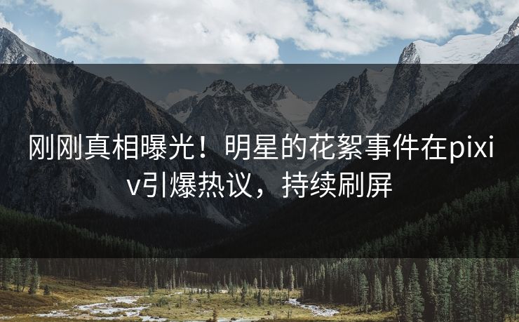刚刚真相曝光！明星的花絮事件在pixiv引爆热议，持续刷屏