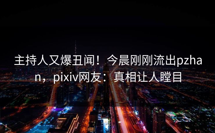 主持人又爆丑闻！今晨刚刚流出pzhan，pixiv网友：真相让人瞠目