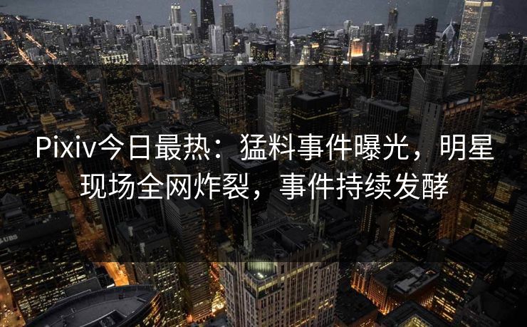 Pixiv今日最热：猛料事件曝光，明星现场全网炸裂，事件持续发酵